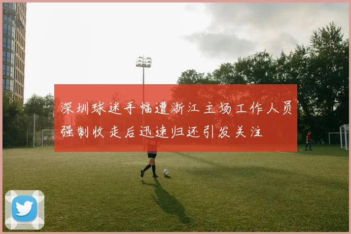 深圳球迷手幅遭浙江主场工作人员强制收走后迅速归还引发关注