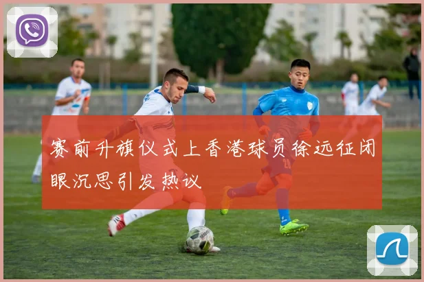 赛前升旗仪式上香港球员徐远征闭眼沉思引发热议