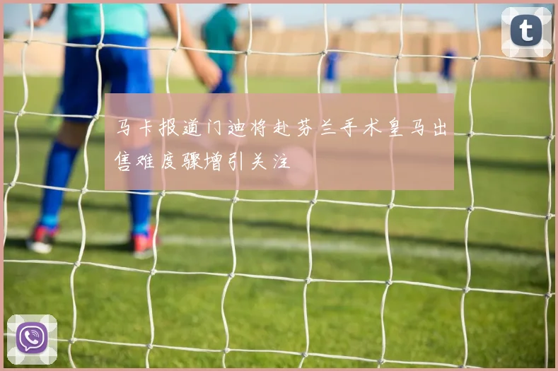 马卡报道门迪将赴芬兰手术皇马出售难度骤增引关注