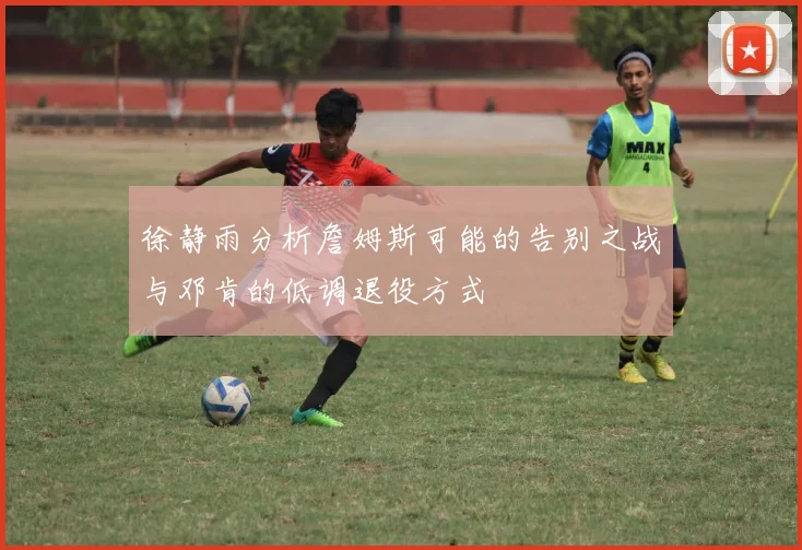 徐静雨分析詹姆斯可能的告别之战与邓肯的低调退役方式