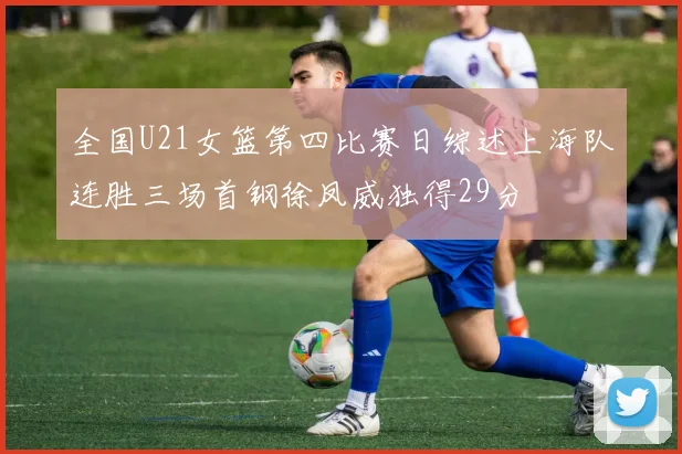 全国U21女篮第四比赛日综述上海队连胜三场首钢徐凤威独得29分