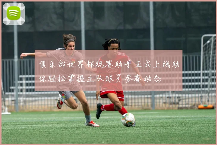 俱乐部世界杯观赛助手正式上线助你轻松掌握主队球员参赛动态
