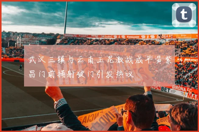 武汉三镇与云南玉昆激战成平黄紫昌门前捅射破门引发热议
