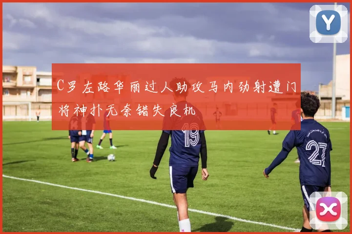 C罗左路华丽过人助攻马内劲射遭门将神扑无奈错失良机