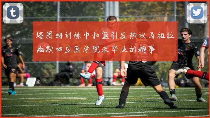 塔图姆训练中扣篮引发热议马祖拉幽默回应医学院未毕业的趣事