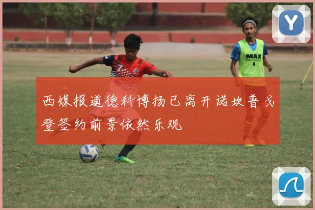 西媒报道德科博扬已离开诺坎普戈登签约前景依然乐观