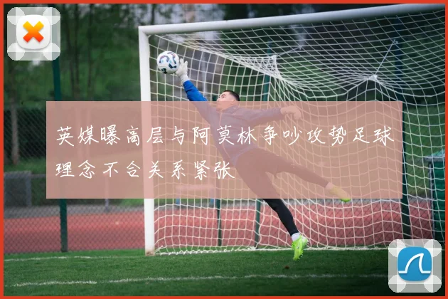 英媒曝高层与阿莫林争吵攻势足球理念不合关系紧张