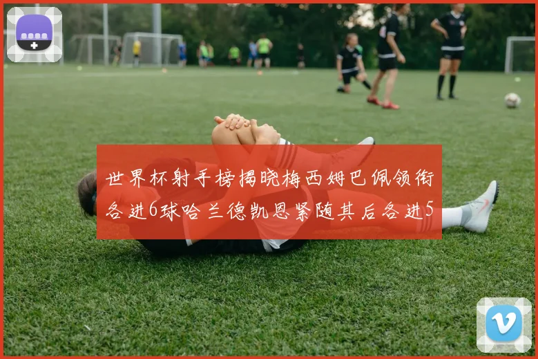 世界杯射手榜揭晓梅西姆巴佩领衔各进6球哈兰德凯恩紧随其后各进5球