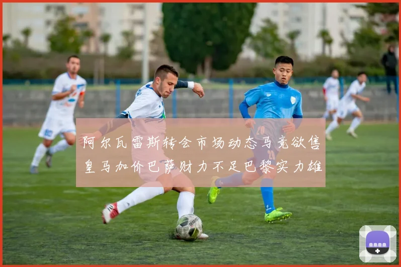 阿尔瓦雷斯转会市场动态马竞欲售皇马加价巴萨财力不足巴黎实力雄厚