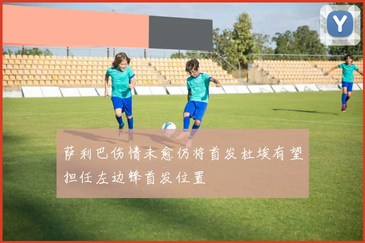 萨利巴伤情未愈仍将首发杜埃有望担任左边锋首发位置