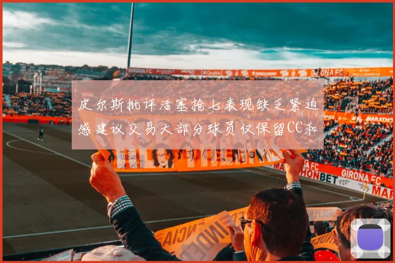 皮尔斯批评活塞抢七表现缺乏紧迫感建议交易大部分球员仅保留CC和詹金斯