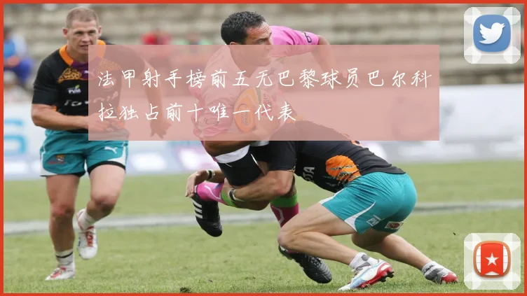 法甲射手榜前五无巴黎球员巴尔科拉独占前十唯一代表