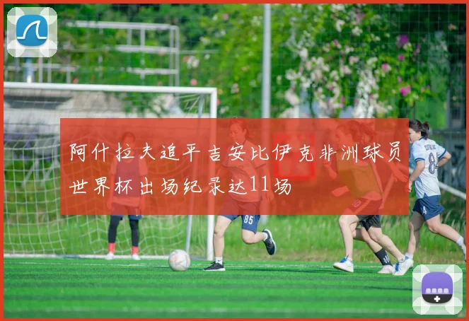 阿什拉夫追平吉安比伊克非洲球员世界杯出场纪录达11场