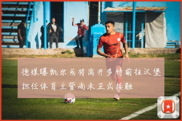 德媒曝凯尔或将离开多特前往汉堡担任体育主管尚未正式接触