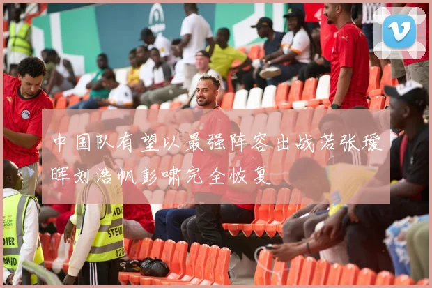 中国队有望以最强阵容出战若张瑷晖刘浩帆彭啸完全恢复