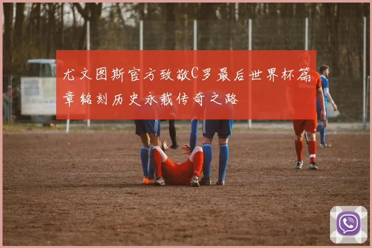 尤文图斯官方致敬C罗最后世界杯篇章铭刻历史永载传奇之路