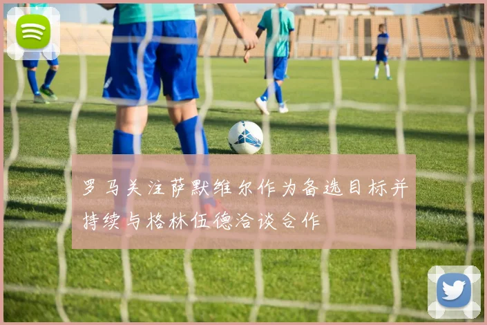 罗马关注萨默维尔作为备选目标并持续与格林伍德洽谈合作