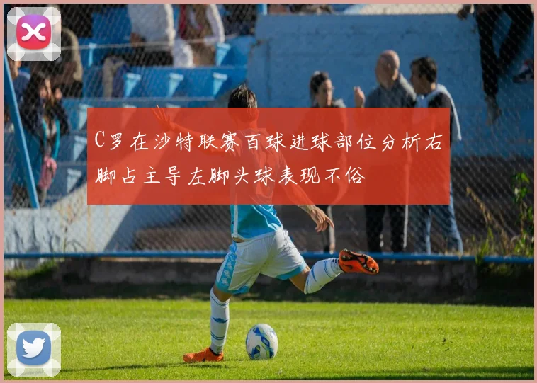 C罗在沙特联赛百球进球部位分析右脚占主导左脚头球表现不俗