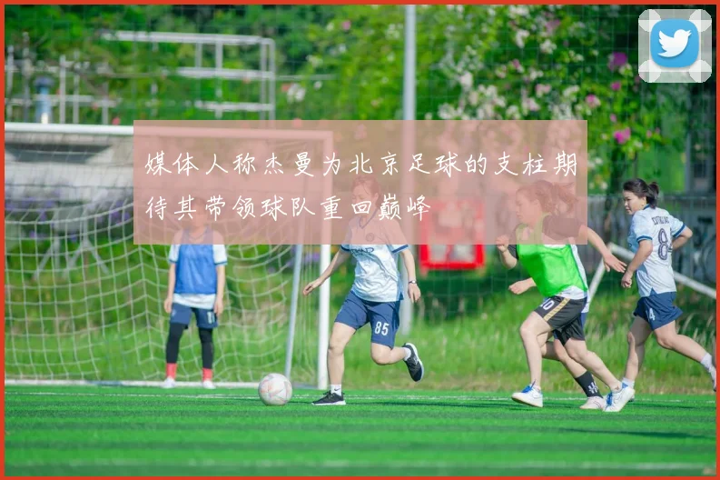 媒体人称杰曼为北京足球的支柱期待其带领球队重回巅峰