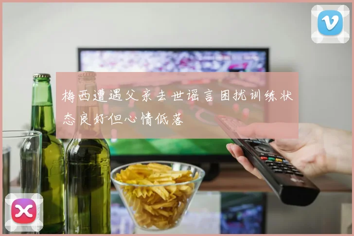 梅西遭遇父亲去世谣言困扰训练状态良好但心情低落