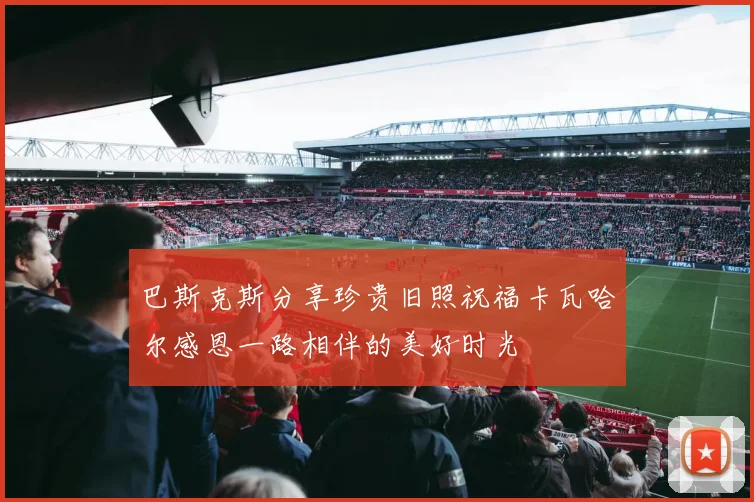 巴斯克斯分享珍贵旧照祝福卡瓦哈尔感恩一路相伴的美好时光