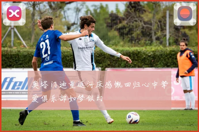 奥塔门迪重返河床感慨回归心中挚爱俱乐部如梦似幻