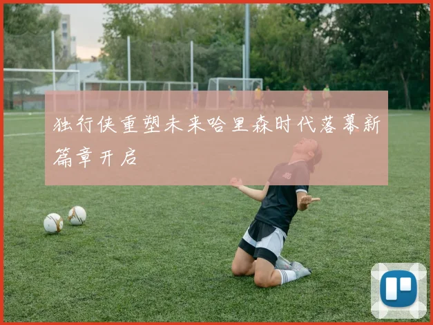 独行侠重塑未来哈里森时代落幕新篇章开启