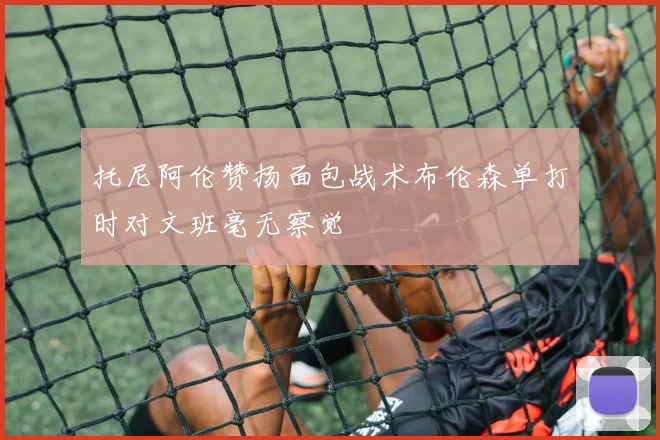 托尼阿伦赞扬面包战术布伦森单打时对文班毫无察觉