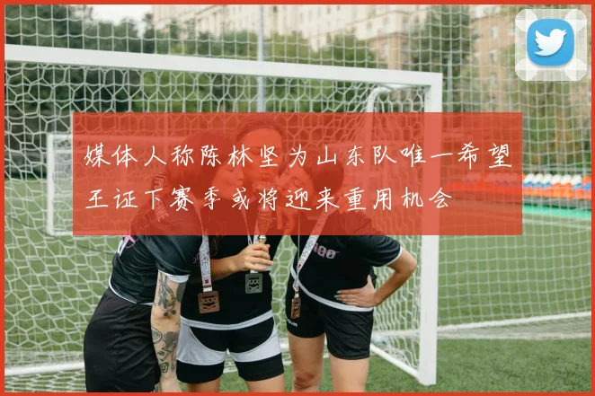 媒体人称陈林坚为山东队唯一希望王证下赛季或将迎来重用机会