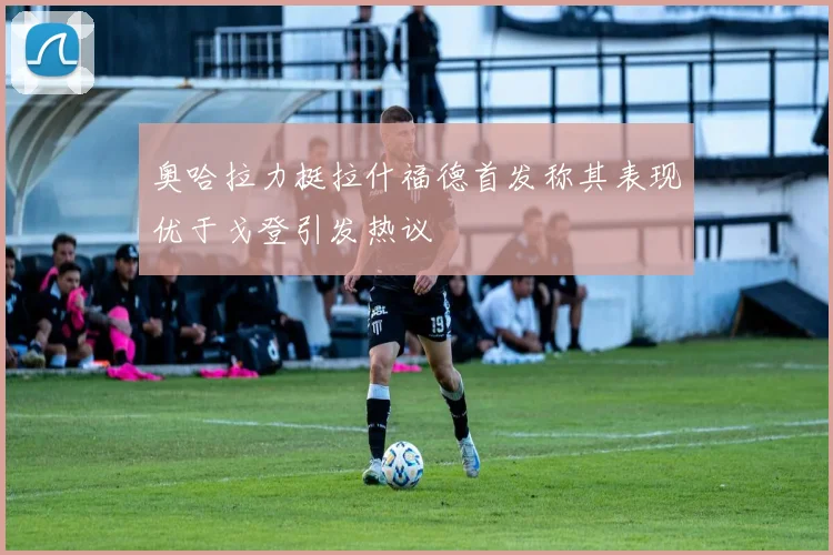 奥哈拉力挺拉什福德首发称其表现优于戈登引发热议